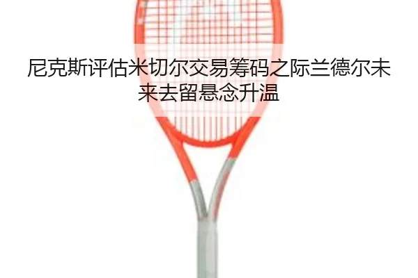 尼克斯评估米切尔交易筹码之际兰德尔未来去留悬念升温