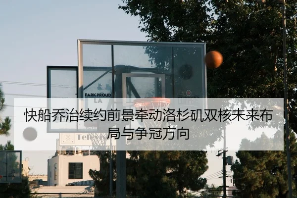 快船乔治续约前景牵动洛杉矶双核未来布局与争冠方向