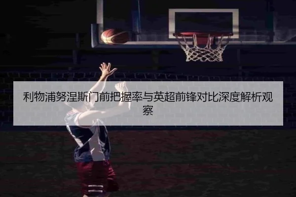 利物浦努涅斯门前把握率与英超前锋对比深度解析观察